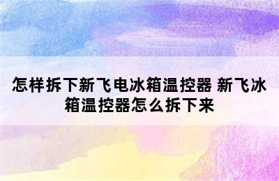 怎样拆下新飞电冰箱温控器 新飞冰箱温控器怎么拆下来